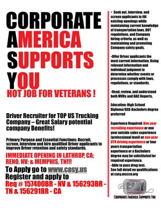 CORPORATE
AMERICA
SUPPORTS
YOUHOT JOB FOR VETERANS !
Driver Recruiter for TOP US Trucking
Company – Great Salary potential
company Benefits!
Primary Purpose and Essential Functions: Recruit,
screen, interview and hire qualified Driver applicants to
improve Driver retention and safety standards.
IMMEDIATE OPENING IN LATHROP, CA;
RENO, NV; & MEMPHIS, TN!!!
To Apply go to www.casy.us
Register and apply to
Req # 157400BR - NV & 156293BR -
TN & 156291BR - CA
• Seek out, interview, and
screen applicants to fill
existing openings while
maintaining current knowledge
of transportation laws, DOT
regulations, and Company
hiring criteria, as well as
maintaining and promoting
Company safety goals.
•Offer Driver applicants the
most current information. Using
relevant information and
individual judgment to
determine whether events or
processes comply with laws,
regulations, or standards.
•Read, review, and understand
both MVRs and DAC Reports.
Education: High School
Diploma/GED-Bachelors degree
preferred
Experience Required: One year
recruiting experience or one
year outside sales experience
(professional level) or one year
OTR driving experience or four
years transportation
experienceor a Bachelors
degreemay be substituted for
required experience.
•Able to pass drug test.
See full detail on qualifications
at casy.msccn.org
 