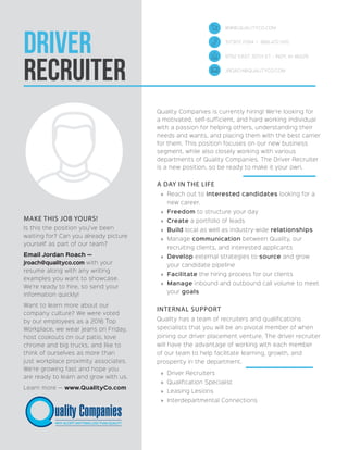 Driver
Recruiter
Quality Companies is currently hiring! We’re looking for
a motivated, self-sufficient, and hard working individual
with a passion for helping others, understanding their
needs and wants, and placing them with the best carrier
for them. This position focuses on our new business
segment, while also closely working with various
departments of Quality Companies. The Driver Recruiter
is a new position, so be ready to make it your own.
A DAY IN THE LIFE
»» Reach out to interested candidates looking for a
new career.
»» Freedom to structure your day
»» Create a portfolio of leads
»» Build local as well as industry-wide relationships
»» Manage communication between Quality, our
recruiting clients, and interested applicants
»» Develop external strategies to source and grow
your candidate pipeline
»» Facilitate the hiring process for our clients
»» Manage inbound and outbound call volume to meet
your goals
INTERNAL SUPPORT
Quality has a team of recruiters and qualifications
specialists that you will be an pivotal member of when
joining our driver placement venture. The driver recruiter
will have the advantage of working with each member
of our team to help facilitate learning, growth, and
prosperity in the department.
»» Driver Recruiters
»» Qualification Specialist
»» Leasing Lesions
»» Interdepartmental Connections
MAKE THIS JOB YOURS!
Is this the position you’ve been
waiting for? Can you already picture
yourself as part of our team?
Email Jordan Roach —
jroach@qualityco.com with your
resume along with any writing
examples you want to showcase.
We’re ready to hire, so send your
information quickly!
Want to learn more about our
company culture? We were voted
by our employees as a 2016 Top
Workplace, we wear jeans on Friday,
host cookouts on our patio, love
chrome and big trucks, and like to
think of ourselves as more than
just workplace proximity associates.
We’re growing fast and hope you
are ready to learn and grow with us.
Learn more — www.QualityCo.com
WWW.QUALITYCO.COM
317.972.7094 | 866.472.1120
9702 EAST 30TH ST - INDY, IN 46229
JROACH@QUALITYCO.COM
 
