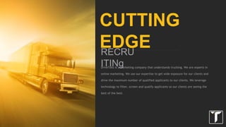 DriveTeks is a marketing company that understands trucking. We are a group of
experts in online marketing. We use our expertise to get wide exposure for our
clients and drive the maximum number of qualified applicants to our clients. We
leverage technology to filter, screen and qualify applicants so our clients are
seeing the best of the best.
CUTTING EDGE
RECRUITING
 