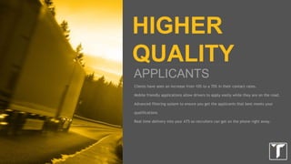 LETS GET STARTED
HOW DOES IT WORK?
1. We have you fill out a client brief on hiring areas and minimum requirements you want
in driver applicants.
2. We then build out a profile in our system that matches your requirements.
3. Our content team develops job descriptions and applications pages on our network of
sites.
4. We work with our internal traffic and vendors to ramp up the volume of lead delivery.
5. We monitor performance on an ongoing basis and adjust where necessary.
 