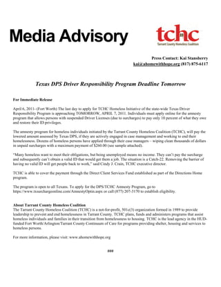 Media Advisory
                                                                                  Press Contact: Kai Stansberry
                                                                           kai@ahomewithhope.org (817) 875-6117



              Texas DPS Driver Responsibility Program Deadline Tomorrow

For Immediate Release

April 6, 2011- (Fort Worth) The last day to apply for TCHC Homeless Initiative of the state-wide Texas Driver
Responsibility Program is approaching TOMORROW, APRIL 7, 2011. Individuals must apply online for the amnesty
program that allows persons with suspended Driver Licenses (due to surcharges) to pay only 10 percent of what they owe
and restore their ID privileges.

The amnesty program for homeless individuals initiated by the Tarrant County Homeless Coalition (TCHC), will pay the
lowered amount assessed by Texas DPS, if they are actively engaged in case management and working to end their
homelessness. Dozens of homeless persons have applied through their case managers – wiping clean thousands of dollars
in unpaid surcharges with a maximum payment of $260.00 (see sample attached).

“Many homeless want to meet their obligations, but being unemployed means no income. They can’t pay the surcharge
and subsequently can’t obtain a valid ID that would get them a job. The situation is a Catch-22. Removing the barrier of
having no valid ID will get people back to work,” said Cindy J. Crain, TCHC executive director.

TCHC is able to cover the payment through the Direct Client Services Fund established as part of the Directions Home
program.

The program is open to all Texans. To apply for the DPS/TCHC Amnesty Program, go to
https://www.txsurchargeonline.com/AmnestyOptin.aspx or call (877) 207-3170 to establish eligibility.


About Tarrant County Homeless Coalition
The Tarrant County Homeless Coalition (TCHC) is a not-for-profit, 501c(3) organization formed in 1989 to provide
leadership to prevent and end homelessness in Tarrant County. TCHC plans, funds and administers programs that assist
homeless individuals and families in their transition from homelessness to housing. TCHC is the lead agency in the HUD-
funded Fort Worth/Arlington/Tarrant County Continuum of Care for programs providing shelter, housing and services to
homeless persons.

For more information, please visit: www.ahomewithhope.org


                                                           ###
 
