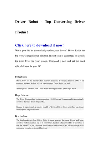 Driver Robot - Top Converting Driver

Product


Click here to download it now!
Would you like to automatically update your drivers? Driver Robot has

the world's largest driver database. Its fast scan is guaranteed to identify

the right driver for your system. Download it now and get the latest

official drivers for your PC.



Perfect scan.
 Driver Robot has the industry's best hardware detection. It correctly identifies 100% of all
 consumer hardware devices. If it's in your computer, Driver Robot can see it.

 With its perfect hardware scan, Driver Robot ensures you always get the right driver.


Huge database.
 The Driver Robot database contains more than 100,000 entries. It's guaranteed to automatically
 download the latest drivers for your PC.

 Because it supports such a massive breadth of devices, Driver Robot is the best way to get
 driver updates for your machine.


Best in class.
 The benchmarks are clear: Driver Robot is more accurate, has more drivers, and better
 download performance than any of its competitors. But don't take our word for it - download it
 now for yourself. In just 2 minutes, you'll have the most recent driver releases that perfectly
 match your operating system and hardware.
 