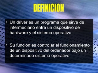 • Un driver es un programa que sirve de
  intermediario entre un dispositivo de
  hardware y el sistema operativo.

• Su función es controlar el funcionamiento
  de un dispositivo del ordenador bajo un
  determinado sistema operativo
 