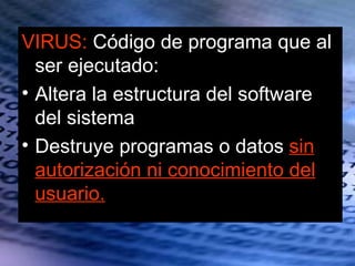 VIRUS: Código de programa que al
  ser ejecutado:
• Altera la estructura del software
  del sistema
• Destruye programas o datos sin
  autorización ni conocimiento del
  usuario.
 