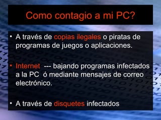 Como contagio a mi PC?

• A través de copias ilegales o piratas de
  programas de juegos o aplicaciones.

• Internet --- bajando programas infectados
  a la PC ó mediante mensajes de correo
  electrónico.

• A través de disquetes infectados
 