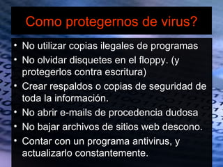 Como protegernos de virus?
• No utilizar copias ilegales de programas
• No olvidar disquetes en el floppy. (y
  protegerlos contra escritura)
• Crear respaldos o copias de seguridad de
  toda la información.
• No abrir e-mails de procedencia dudosa
• No bajar archivos de sitios web descono.
• Contar con un programa antivirus, y
  actualizarlo constantemente.
 
