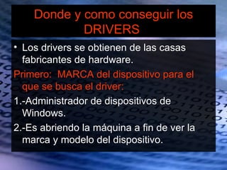 Donde y como conseguir los
            DRIVERS
• Los drivers se obtienen de las casas
  fabricantes de hardware.
Primero: MARCA del dispositivo para el
  que se busca el driver:
1.-Administrador de dispositivos de
  Windows.
2.-Es abriendo la máquina a fin de ver la
  marca y modelo del dispositivo.
 
