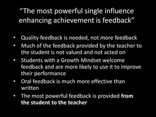 “The most powerful single influence
  enhancing achievement is feedback”

• Quality feedback is needed, not more feedback
• Much of the feedback provided by the teacher to
  the student is not valued and not acted on
• Students with a Growth Mindset welcome
  feedback and are more likely to use it to improve
  their performance
• Oral feedback is much more effective than
  written
• The most powerful feedback is provided from
  the student to the teacher
 