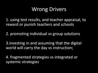 Wrong Drivers
1. using test results, and teacher appraisal, to
reward or punish teachers and schools

2. promoting individual vs group solutions

3.investing in and assuming that the digital
world will carry the day vs instruction;

4. fragmented strategies vs integrated or
systemic strategies
 