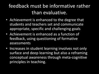 feedback must be informative rather
          than evaluative.
• Achievement is enhanced to the degree that
  students and teachers set and communicate
  appropriate, specific and challenging goals
• Achievement is enhanced as a function of
  feedback, using questioning of formative
  assessments
• Increases in student learning involves not only
  surface and deep learning but also a reframing
  conceptual awareness through meta-cognitive
  principles in teaching.
 