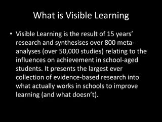 What is Visible Learning
• Visible Learning is the result of 15 years’
  research and synthesises over 800 meta-
  analyses (over 50,000 studies) relating to the
  influences on achievement in school-aged
  students. It presents the largest ever
  collection of evidence-based research into
  what actually works in schools to improve
  learning (and what doesn’t).
 