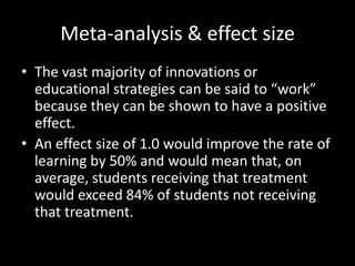 Meta-analysis & effect size
• The vast majority of innovations or
  educational strategies can be said to “work”
  because they can be shown to have a positive
  effect.
• An effect size of 1.0 would improve the rate of
  learning by 50% and would mean that, on
  average, students receiving that treatment
  would exceed 84% of students not receiving
  that treatment.
 