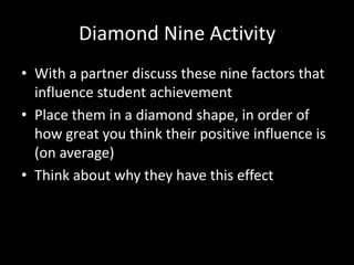 Diamond Nine Activity
• With a partner discuss these nine factors that
  influence student achievement
• Place them in a diamond shape, in order of
  how great you think their positive influence is
  (on average)
• Think about why they have this effect
 