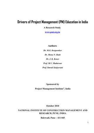 Drivers of Project Management (PM) Education in India
A Research Study
www.pmi.org.in
Authors
Dr. M.G. Korgaonker
Dr. Mona N. Shah
Dr. J. K. Koner
Prof. M.V. Madurwar
Prof. Smruti Sanjeevani
Sponsored by
Project Management Institute®
, India
October 2010
NATIONAL INSTITUTE OF CONSTRUCTION MANAGEMENT AND
RESEARCH, PUNE, INDIA
Balewadi, Pune – 411 045
1
 