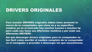 DRIVERS ORIGINALES
Para instalar DRIVERS originales debes tener presente la
marca de tu computador, que clase es y su especifico
nombre; ya en el mercado hay muchos Lenovo o muchos hp
pero cada uno tiene sus diferentes nombres y por ende sus
diferentes DRIVERS .
Así que descargar drivers originales para tu computador es
tan fácil como escribir el nombre completo de tu computador
en el navegador y proceder a descargar los que necesitemos.
 
