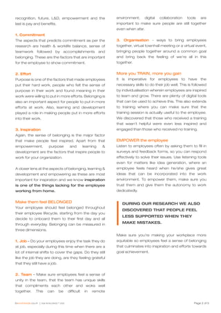 Page 2 of 5
recognition, future, L&D, empowerment and the
last is pay and benefits.
1. Commitment
The aspects that predicts commitment as per the
research are health & worklife balance, sense of
teamwork followed by accomplishments and
belonging. These are the factors that are important
for the employee to show commitment.
2. Effort
Purpose is one of the factors that made employees
put their hard work, people who felt the sense of
purpose in their work and found meaning in their
work were willing to put in more efforts. Belonging is
also an important aspect for people to put in more
efforts at work. Also, learning and development
played a role in making people put in more efforts
into their work.
3. Inspiration
Again, the sense of belonging is the major factor
that make people feel inspired. Apart from that
empowerment, purpose and learning &
development are the factors that inspire people to
work for your organization.
A closer lens at the aspects of belonging, learning &
development and empowering as these are most
important for inspiration and we know inspiration
is one of the things lacking for the employee
working from home.
Make them feel BELONGED
Your employee should feel belonged throughout
their employee lifecycle, starting from the day you
decide to onboard them to their first day and all
through everyday. Belonging can be measured in
three dimensions.
1. Job – Do your employees enjoy the task they do
at job, especially during this time when there are a
lot of internal shifts to cover the gaps. Do they still
like the job they are doing, are they feeling grateful
that they still have a job.
2. Team – Make sure employees feel a sense of
unity in the team, that the team has unique skills
that compliments each other and woks well
together. This can be difficult in remote
environment; digital collaboration tools are
important to make sure people are still together
even when afar.
3. Organisation - ways to bring employees
together, virtual townhall meeting or a virtual event,
bringing people together around a common goal
and bring back the feeling of we’re all in this
together.
More you TRAIN, more you gain
It is imperative for employees to have the
necessary skills to do their job well. This is followed
by individualisation wherein employees are inspired
to learn and grow. There are plenty of digital tools
that can be used to achieve this. This also extends
to training where you can make sure that the
training session is actually useful to the employee.
We discovered that those who received a training
that wasn’t helpful were even less inspired and
engaged than those who received no training.
EMPOWER the employee
Listen to employees often by asking them to fill in
surveys and feedback forms, so you can respond
effectively to solve their issues. Use listening tools
even for matters like idea generation, where an
employee feels heard when he/she gives great
ideas that can be incorporated into the work
environment. To empower them, make sure you
trust them and give them the autonomy to work
dedicatedly.
Make sure you’re making your workplace more
equitable so employees feel a sense of belonging
that culminates into inspiration and efforts towards
goal achievement.
DURING OUR RESEARCH WE ALSO
DISCOVERED THAT PEOPLE FEEL
LESS SUPPORTED WHEN THEY
MAKE MISTAKES.
 