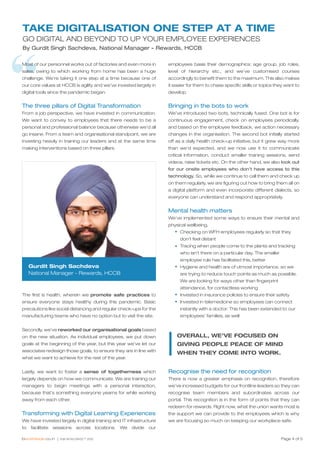 “
Page 4 of 5
TAKE DIGITALISATION ONE STEP AT A TIME
GO DIGITAL AND BEYOND TO UP YOUR EMPLOYEE EXPERIENCES
By Gurdit Singh Sachdeva, National Manager - Rewards, HCCB
Most of our personnel works out of factories and even more in
sales, owing to which working from home has been a huge
challenge. We’re taking it one step at a time because one of
our core values at HCCB is agility and we’ve invested largely in
digital tools since the pandemic began.
The three pillars of Digital Transformation
From a job perspective, we have invested in communication.
We want to convey to employees that there needs to be a
personal and professional balance because otherwise we’d all
go insane. From a team and organisational standpoint, we are
investing heavily in training our leaders and at the same time
making interventions based on three pillars.
The first is health, wherein we promote safe practices to
ensure everyone stays healthy during this pandemic. Basic
precautions like social distancing and regular check-ups for the
manufacturing teams who have no option but to visit the site.
Secondly, we’ve reworked our organisational goals based
on the new situation. As individual employees, we put down
goals at the beginning of the year, but this year we’ve let our
associates redesign those goals, to ensure they are in line with
what we want to achieve for the rest of the year.
Lastly, we want to foster a sense of togetherness which
largely depends on how we communicate. We are training our
managers to begin meetings with a personal interaction,
because that’s something everyone yearns for while working
away from each other.
Transforming with Digital Learning Experiences
We have invested largely in digital training and IT infrastructure
to facilitate sessions across locations. We divide our
employees basis their demographics: age group, job roles,
level of hierarchy etc., and we’ve customised courses
accordingly to benefit them to the maximum. This also makes
it easier for them to chase specific skills or topics they want to
develop.
Bringing in the bots to work
We’ve introduced two bots, technically fused. One bot is for
continuous engagement, check on employees periodically,
and based on the employee feedback, we action necessary
changes in the organisation. The second bot initially started
off as a daily health check-up initiative, but it grew way more
than we’d expected, and we now use it to communicate
critical information, conduct smaller training sessions, send
videos, raise tickets etc. On the other hand, we also look out
for our onsite employees who don’t have access to this
technology. So, while we continue to call them and check up
on them regularly, we are figuring out how to bring them all on
a digital platform and even incorporate different dialects, so
everyone can understand and respond appropriately.
Mental health matters
We’ve implemented some ways to ensure their mental and
physical wellbeing.
Checking on WFH employees regularly so that they
don’t feel distant
Tracing when people come to the plants and tracking
who isn’t there on a particular day. The smaller
employee rule has facilitated this, better
Hygiene and health are of utmost importance, so we
are trying to reduce touch points as much as possible.
We are looking for ways other than fingerprint
attendance, for contactless working
Invested in insurance policies to ensure their safety
Invested in telemedicine so employees can connect
instantly with a doctor. This has been extended to our
employees’ families, as well
Recognise the need for recognition
There is now a greater emphasis on recognition, therefore
we’ve increased budgets for our frontline leaders so they can
recognise team members and subordinates across our
portal. This recognition is in the form of points that they can
redeem for rewards. Right now, what the union wants most is
the support we can provide to the employees which is why
we are focusing so much on keeping our workplace safe.
OVERALL, WE’VE FOCUSED ON
GIVING PEOPLE PEACE OF MIND
WHEN THEY COME INTO WORK.
Gurdit Singh Sachdeva
National Manager - Rewards, HCCB
 