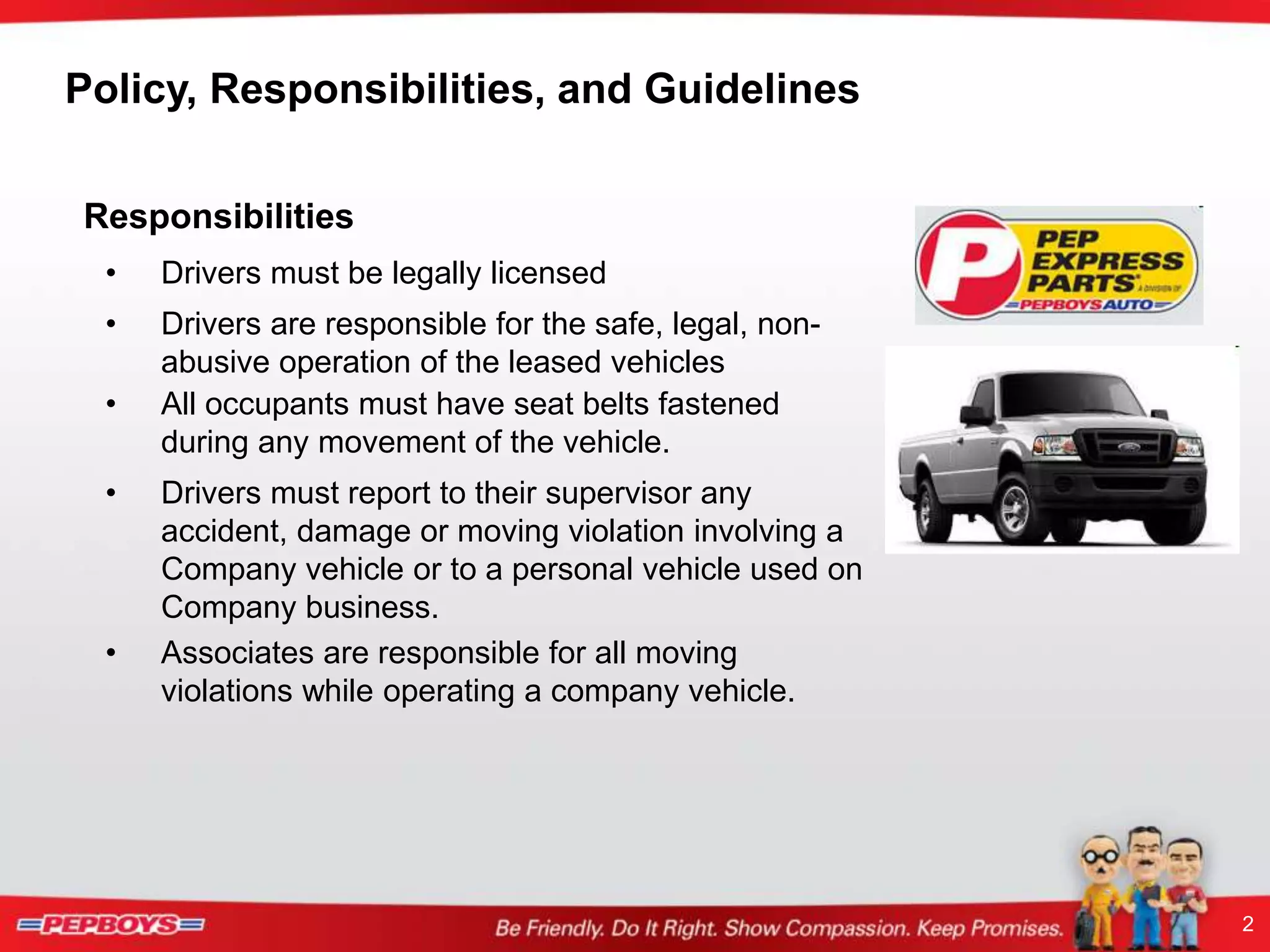 2
Policy, Responsibilities, and Guidelines
Responsibilities
• Drivers must be legally licensed
• Drivers are responsible for the safe, legal, non-
abusive operation of the leased vehicles
• All occupants must have seat belts fastened
during any movement of the vehicle.
• Drivers must report to their supervisor any
accident, damage or moving violation involving a
Company vehicle or to a personal vehicle used on
Company business.
• Associates are responsible for all moving
violations while operating a company vehicle.
 