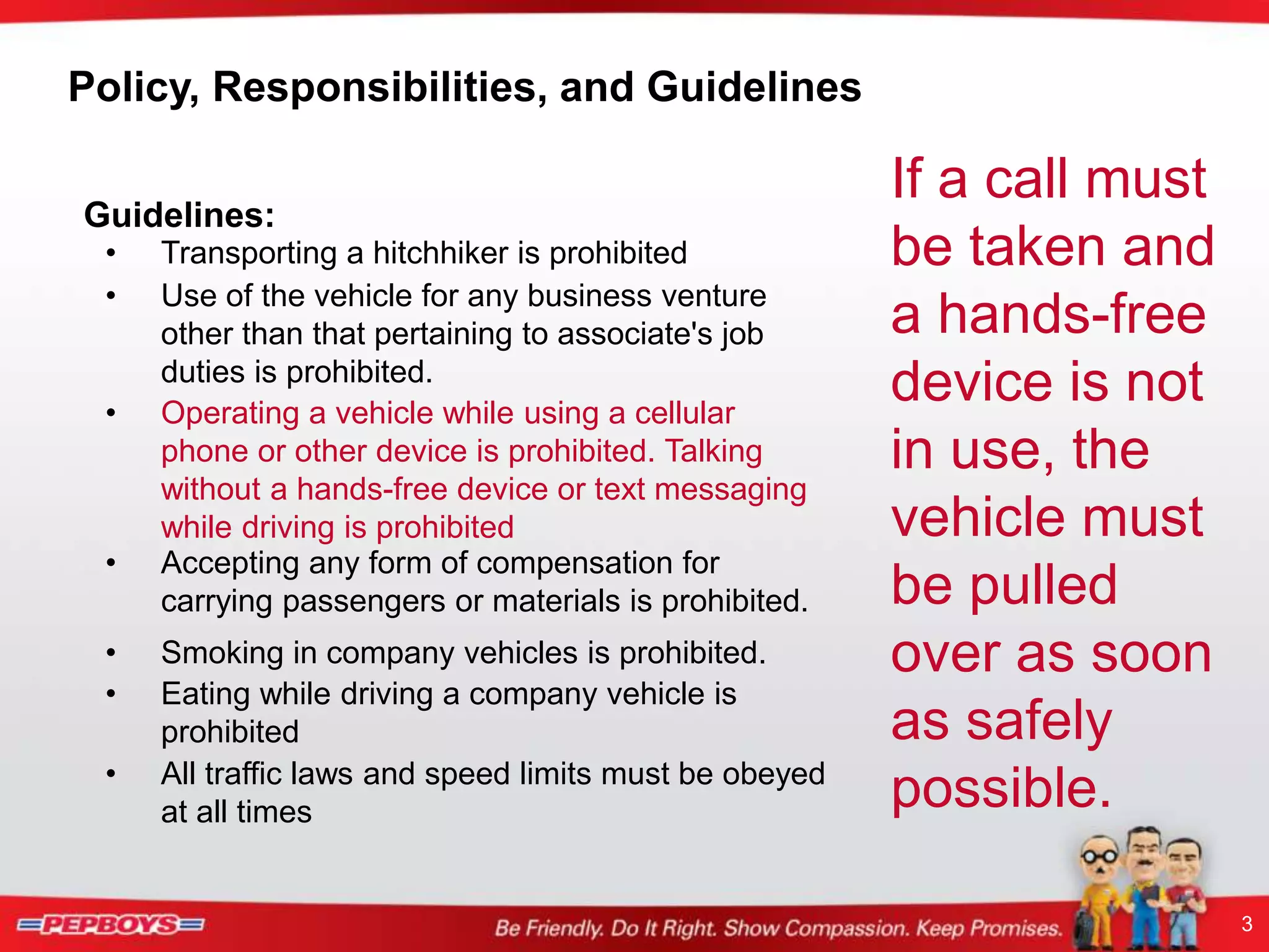 3
Policy, Responsibilities, and Guidelines
Guidelines:
If a call must
be taken and
a hands-free
device is not
in use, the
vehicle must
be pulled
over as soon
as safely
possible.
• Transporting a hitchhiker is prohibited
• Use of the vehicle for any business venture
other than that pertaining to associate's job
duties is prohibited.
• Accepting any form of compensation for
carrying passengers or materials is prohibited.
• Smoking in company vehicles is prohibited.
• Operating a vehicle while using a cellular
phone or other device is prohibited. Talking
without a hands-free device or text messaging
while driving is prohibited
• Eating while driving a company vehicle is
prohibited
• All traffic laws and speed limits must be obeyed
at all times
 