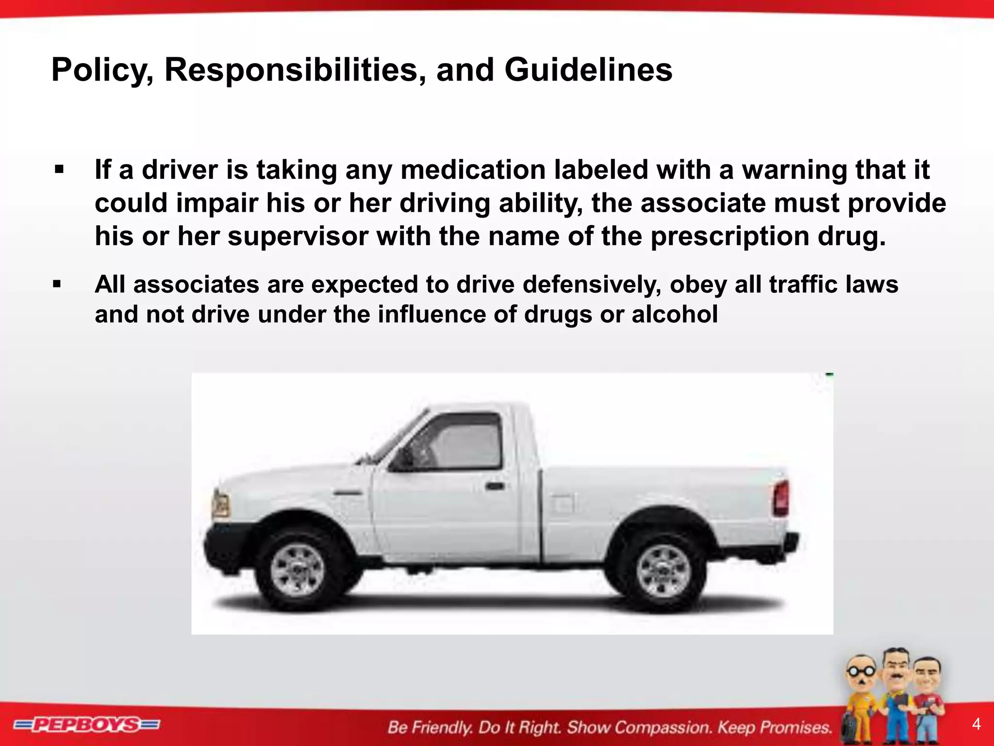 4
Policy, Responsibilities, and Guidelines
 If a driver is taking any medication labeled with a warning that it
could impair his or her driving ability, the associate must provide
his or her supervisor with the name of the prescription drug.
 All associates are expected to drive defensively, obey all traffic laws
and not drive under the influence of drugs or alcohol
 