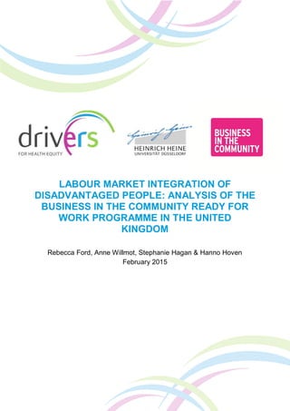 LABOUR MARKET INTEGRATION OF
DISADVANTAGED PEOPLE: ANALYSIS OF THE
BUSINESS IN THE COMMUNITY READY FOR
WORK PROGRAMME IN THE UNITED
KINGDOM
Rebecca Ford, Anne Willmot, Stephanie Hagan & Hanno Hoven
February 2015
 