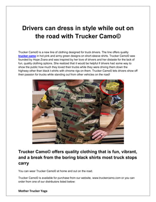 Mother Trucker Yoga
Drivers can dress in style while out on
the road with Trucker Camo©
Trucker Camo© is a new line of clothing designed for truck drivers. The line offers quality
trucker camo in hot pink and army green designs on short-sleeve shirts. Trucker Camo© was
founded by Hope Zvara and was inspired by her love of drivers and her distaste for the lack of
fun, quality clothing options. She realized that it would be helpful if drivers had some way to
show the public how much they loved their trucks while they were driving them down the
highway other than black t-shirts with chrome rigs on them. Trucker Camo© lets drivers show off
their passion for trucks while standing out from other vehicles on the road!
Trucker Camo© offers quality clothing that is fun, vibrant,
and a break from the boring black shirts most truck stops
carry
You can wear Trucker Camo© at home and out on the road.
Trucker Camo© is available for purchase from our website, www.truckercamo.com or you can
order from one of our distributors listed below:
 