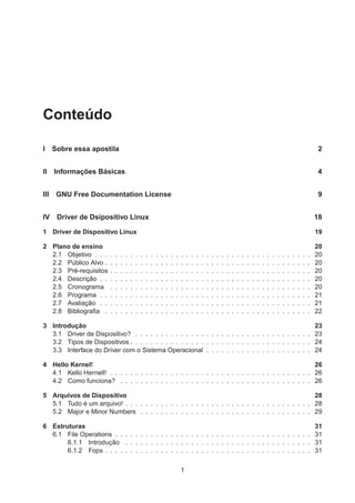 Conteúdo
I Sobre essa apostila 2
II Informações Básicas 4
III GNU Free Documentation License 9
IV Driver de Dsipositivo Linux 18
1 Driver de Dispositivo Linux 19
2 Plano de ensino 20
2.1 Objetivo . . . . . . . . . . . . . . . . . . . . . . . . . . . . . . . . . . . . . . . . . . . 20
2.2 Público Alvo . . . . . . . . . . . . . . . . . . . . . . . . . . . . . . . . . . . . . . . . . 20
2.3 Pré-requisitos . . . . . . . . . . . . . . . . . . . . . . . . . . . . . . . . . . . . . . . . 20
2.4 Descrição . . . . . . . . . . . . . . . . . . . . . . . . . . . . . . . . . . . . . . . . . . 20
2.5 Cronograma . . . . . . . . . . . . . . . . . . . . . . . . . . . . . . . . . . . . . . . . 20
2.6 Programa . . . . . . . . . . . . . . . . . . . . . . . . . . . . . . . . . . . . . . . . . . 21
2.7 Avaliação . . . . . . . . . . . . . . . . . . . . . . . . . . . . . . . . . . . . . . . . . . 21
2.8 Bibliograﬁa . . . . . . . . . . . . . . . . . . . . . . . . . . . . . . . . . . . . . . . . . 22
3 Introdução 23
3.1 Driver de Dispositivo? . . . . . . . . . . . . . . . . . . . . . . . . . . . . . . . . . . . 23
3.2 Tipos de Dispositivos . . . . . . . . . . . . . . . . . . . . . . . . . . . . . . . . . . . . 24
3.3 Interface do Driver com o Sistema Operacional . . . . . . . . . . . . . . . . . . . . . 24
4 Hello Kernel! 26
4.1 Kello Hernell! . . . . . . . . . . . . . . . . . . . . . . . . . . . . . . . . . . . . . . . . 26
4.2 Como funciona? . . . . . . . . . . . . . . . . . . . . . . . . . . . . . . . . . . . . . . 26
5 Arquivos de Dispositivo 28
5.1 Tudo é um arquivo! . . . . . . . . . . . . . . . . . . . . . . . . . . . . . . . . . . . . . 28
5.2 Major e Minor Numbers . . . . . . . . . . . . . . . . . . . . . . . . . . . . . . . . . . 29
6 Estruturas 31
6.1 File Operations . . . . . . . . . . . . . . . . . . . . . . . . . . . . . . . . . . . . . . . 31
6.1.1 Introdução . . . . . . . . . . . . . . . . . . . . . . . . . . . . . . . . . . . . . 31
6.1.2 Fops . . . . . . . . . . . . . . . . . . . . . . . . . . . . . . . . . . . . . . . . . 31
1
 