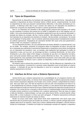 CDTC Centro de Difusão de Tecnologia e Conhecimento Brasília/DF
3.2 Tipos de Dispositivos
Basicamente os dispositivos de hardware são separados da seguinte forma: dispositivos de
caractere e dispositivos de bloco (Character device e Block device, respectivamente; há ainda
os dispositivos de rede que possuem características diferentes e não serão abordados por en-
quanto). A diferença entre eles é que o acesso aos dados de um dispositivo de caractere é
seqüencial, enquanto nos dispositivos de bloco o acesso geralmente é aleatório.
Isso é, um dispositivo de caractere é tão rápido quanto possível para escrever e ler dados
do seu hardware e portanto não precisa de um buffer (o dispositivo em si não trabalha com um
buffer). Uma outra característica de um dispositivo seqüencial é que não é possível ’retroceder’ a
posição dos dados (na verdade, não faz o menor sentido). São dispositivos de streamming. Um
bom exemplo de um dispositivo de caractere é o teclado: não faz sentido, via hardware, "ler a tecla
que foi digitada 10 teclas atrás", mas no entanto cada tecla pressionada é imediatamente enviada
ao sistema operacional. Dispositivos de caracteres também têm esse nome pois geralmente o
acesso é feito "um caractere (1 byte)"por vez.
Já num dispositivo de bloco, por sua característica de acesso aleatório, é imprescindível o uso
de um buffer. Na verdade, enquanto um programa utiliza um dispositivo de bloco, ele pode até
ter a impressão que está lendo e escrevendo diretamente no dispositivo (como faria normalmente
em um dispositivo de caractere), mas, na verdade, está realizando tais operações no buffer do
dispositivo e esse, por sua vez, se encarrega de fazer a mudança ﬁsicamente, na hora certa.
Analisando o seu disco rígido é fácil chegar a conclusão de que ele é um dispositivo de bloco,
pois você pode acessar dados que estão em partes diferentes do disco. Se o acesso ao disco
fosse seqüencial, essa operação seria simplesmente impossível. Uma outra razão para que seja
chamado dispositivo de blocos é que o acesso ao dispositivo é feito em blocos de dados (512
bytes, por exemplo).
No entanto, para a maioria dos usuários do Linux/Unix, não faz diferença se o dispositivo é de
bloco ou de caractere: é possível ler e escrever nesse dispositivo como se ele fosse um arquivo
qualquer. A distinção de que tipo de dispositivo e como ler e escrever nele ﬁca por conta do
sistema operacional e do driver.
3.3 Interface do Driver com o Sistema Operacional
mesma forma que o sistema operacional cria a possibilidade de um programa imprimir utili-
zando a simples função print(), um device driver deve possibilitar o sistema operacional controlar
essa mesma impressora utilizando uma função como control_printer(), independente da impres-
sora. Isso quer dizer que o SO não se importa se você vai usar uma impressora da marca X ou
Y, ele simplesmente vai chamar a função control_printer(), e o seu device driver deve responder a
essa chamada de função da mesma forma que o sistema operacional responde à função print() do
programa. Em outros termos, enquanto o device driver é a implementação virtual da impressora,
a função control_printer() é a sua interface com o sistema operacional. Para dar mais um realce
à idéia de interface e implementação: se hoje você utiliza discos SCSI e amanhã decidir utilizar
discos IDE, a única mudança é o driver que será carregado. O Sistema operacional continuará
chamando as mesmas funções de acesso ao disco.
Sendo um pouco mais exato, cada device driver deve implementar uma struct cujos seus
elementos são os ponteiros para as funções de controle, e o kernel, quando carrega esse driver,
registra essa struct na memória. Assim que o driver é efetivamente carregado, o kernel chama a
função de inicialização. O trabalho da função de inicialização consiste em registrar o dispositivo
25
 