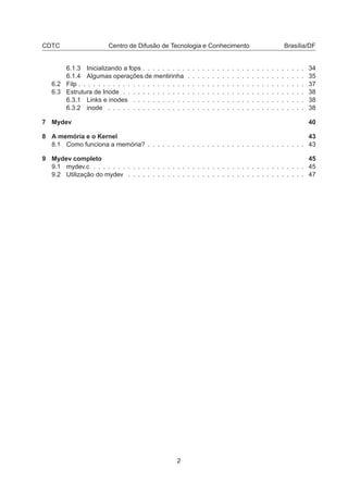 CDTC Centro de Difusão de Tecnologia e Conhecimento Brasília/DF
6.1.3 Inicializando a fops . . . . . . . . . . . . . . . . . . . . . . . . . . . . . . . . . 34
6.1.4 Algumas operações de mentirinha . . . . . . . . . . . . . . . . . . . . . . . . 35
6.2 Filp . . . . . . . . . . . . . . . . . . . . . . . . . . . . . . . . . . . . . . . . . . . . . . 37
6.3 Estrutura de Inode . . . . . . . . . . . . . . . . . . . . . . . . . . . . . . . . . . . . . 38
6.3.1 Links e inodes . . . . . . . . . . . . . . . . . . . . . . . . . . . . . . . . . . . 38
6.3.2 inode . . . . . . . . . . . . . . . . . . . . . . . . . . . . . . . . . . . . . . . . 38
7 Mydev 40
8 A memória e o Kernel 43
8.1 Como funciona a memória? . . . . . . . . . . . . . . . . . . . . . . . . . . . . . . . . 43
9 Mydev completo 45
9.1 mydev.c . . . . . . . . . . . . . . . . . . . . . . . . . . . . . . . . . . . . . . . . . . . 45
9.2 Utilização do mydev . . . . . . . . . . . . . . . . . . . . . . . . . . . . . . . . . . . . 47
2
 