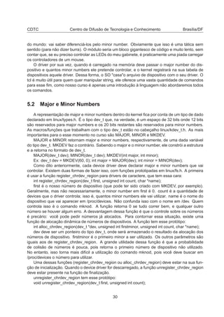 CDTC Centro de Difusão de Tecnologia e Conhecimento Brasília/DF
do mundo: vai saber diferenciá-los pelo minor number. Obviamente que isso é uma tática sem
sentido (para não dizer burra). O módulo seria um bloco gigantesco de código e muito lento, sem
contar que, se eu preciso controlar as LEDs do meu gabinete, é praticamente uma piada carregar
os controladores de um mouse.
O driver por sua vez, quando é carregado na memória deve passar o major number do dis-
positivo e quantos minor numbers ele pretende controlar, e o kernel registrará na sua tabela de
dispositivos aquele driver. Dessa forma, o SO "casa"o arquivo de dispositivo com o seu driver. O
tcl é muito útil para quem quer manipular string, ele oferece uma vasta quantidade de comandos
para esse ﬁm, como nosso curso é apenas uma introdução à linguagem não abordaremos todos
os comandos.
5.2 Major e Minor Numbers
A representação de major e minor numbers dentro do kernel ﬁca por conta de um tipo de dado
declarado em linux/types.h. É o tipo dev_t que, na verdade, é um espaço de 32 bits onde 12 bits
são reservados para major numbers e os 20 bits restantes são reservados para minor numbers.
As macros/funções que trabalham com o tipo dev_t estão no cabeçalho linux/kdev_t.h. As mais
importantes para o esse momento no curso são MAJOR, MINOR e MKDEV.
MAJOR e MINOR retornam major e minor numbers, respectivamente, de uma dada variável
do tipo dev_t. MKDEV faz o contrário. Sabendo o major e o minor number, ele constrói a estrutura
e a retorna no formato de dev_t.
MAJOR(dev_t dev); MINOR(dev_t dev); MKDEV(int major, int minor);
Ex: dev_t dev = MKDEV(60, 0); int major = MAJOR(dev); int minor = MINOR(dev);
Como dito anteriormente, cada device driver deve declarar major e minor numbers que vai
controlar. Existem duas formas de fazer isso, com funções prototipadas em linux/fs.h. A primeira
é usar a função register_chrdev_region para drivers de caractere, que tem essa cara:
int register_chrdev_region(dev_t ﬁrst, unsigned int count, char *name);
ﬁrst é o nosso número de dispositivo (que pode ter sido criado com MKDEV, por exemplo).
Geralmente, mas não necessariamente, o minor number em ﬁrst é 0. count é a quantidade de
devices que o driver controla; isso é, quantos minor numbers ele vai utilizar. name é o nome do
dispositivo que vai aparecer em /proc/devices. Não confunda isso com o nome em /dev. Quem
controla isso é o comando mknod. A função retorna 0 se tudo correr bem, e qualquer outro
número se houver algum erro. A desvantagem dessa função é que o controle sobre os números
é precário: você pode pedir números já alocados. Para contornar essa situação, existe uma
função de alocação dinâmica de números de dispositivos. A função tem esse protótipo:
int alloc_chrdev_region(dev_t *dev, unsigned int ﬁrstminor, unsigned int count, char *name);
dev deve ser um ponteiro do tipo dev_t, onde será armazenado o resultado da alocação dos
números de dispositivo. ﬁrstminor é o primeiro minor a ser utilizado. Os outros parâmetros são
iguais aos de register_chrdev_region. A grande utilidade dessa função é que a probabilidade
de colisão de números é pouca, pois retorna o primeiro número de dispositivo não utilizado.
No entanto, isso torna mais difícil a utilização do comando mknod, pois você deve buscar em
/proc/devices o número para utilizar.
Uma dessas funções (register_chrdev_region ou alloc_chrdev_region) deve estar na sua fun-
ção de inicialização. Quando o device driver for descarregado, a função unregister_chrdev_region
deve estar presente na função de ﬁnalização.
unregister_chrdev_region tem esse protótipo:
void unregister_chrdev_region(dev_t ﬁrst, unsigned int count);
30
 