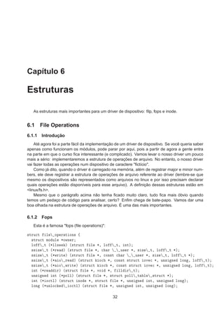 Capítulo 6
Estruturas
As estruturas mais importantes para um driver de dispositivo: ﬁlp, fops e inode.
6.1 File Operations
6.1.1 Introdução
Até agora foi a parte fácil da implementação de um driver de dispositivo. Se você queria saber
apenas como funcionam os módulos, pode parar por aqui, pois a partir de agora a gente entra
na parte em que o curso ﬁca interessante (e complicado). Vamos levar o nosso driver um pouco
mais a sério: implementaremos a estrutura de operações de arquivo. No entanto, o nosso driver
vai fazer todas as operações num dispositivo de caractere "ﬁctício".
Como já dito, quando o driver é carregado na memória, além de registrar major e minor num-
bers, ele deve registrar a estrutura de operações de arquivo referente ao driver (lembre-se que
mesmo os dispositivos são representados como arquivos no linux e por isso precisam declarar
quais operações estão disponíveis para esse arquivo). A deﬁnição dessas estruturas estão em
<linux/fs.h>.
Mesmo que o parágrafo acima não tenha ﬁcado muito claro, tudo ﬁca mais óbvio quando
temos um pedaço de código para analisar, certo? Enﬁm chega de bate-papo. Vamos dar uma
boa olhada na estrutura de operações de arquivo. É uma das mais importantes.
6.1.2 Fops
Esta é a famosa "fops (ﬁle operations)":
×ØÖÙ
Ø Ð ÓÔ Ö Ø ÓÒ× ß
×ØÖÙ
Ø ÑÓ ÙÐ ¶ÓÛÒ Ö
ÐÓ Ø ´¶ÐÐ× µ ´×ØÖÙ
Ø Ð ¶¸ ÐÓ Ø¸ ÒØµ
×× Þ Ø ´¶Ö µ ´×ØÖÙ
Ø Ð ¶¸ 
 Ö Ù× Ö ¶¸ × Þ Ø¸ ÐÓ Ø ¶µ
×× Þ Ø ´¶ÛÖ Ø µ ´×ØÖÙ
Ø Ð ¶¸ 
ÓÒ×Ø 
 Ö Ù× Ö ¶¸ × Þ Ø¸ ÐÓ Ø ¶µ
×× Þ Ø ´¶ Ó Ö µ ´×ØÖÙ
Ø Ó
 ¶¸ 
ÓÒ×Ø ×ØÖÙ
Ø ÓÚ 
 ¶¸ ÙÒ× Ò ÐÓÒ ¸ ÐÓ Øµ
×× Þ Ø ´¶ Ó ÛÖ Ø µ ´×ØÖÙ
Ø Ó
 ¶¸ 
ÓÒ×Ø ×ØÖÙ
Ø ÓÚ 
 ¶¸ ÙÒ× Ò ÐÓÒ ¸ ÐÓ Øµ
ÒØ ´¶Ö Öµ ´×ØÖÙ
Ø Ð ¶¸ ÚÓ ¶¸ ÐÐ Ö Øµ
ÙÒ× Ò ÒØ ´¶ÔÓÐÐµ ´×ØÖÙ
Ø Ð ¶¸ ×ØÖÙ
Ø ÔÓÐÐ Ø Ð ×ØÖÙ
Ø ¶µ
ÒØ ´¶ Ó
ØÐµ ´×ØÖÙ
Ø ÒÓ ¶¸ ×ØÖÙ
Ø Ð ¶¸ ÙÒ× Ò ÒØ¸ ÙÒ× Ò ÐÓÒ µ
ÐÓÒ ´¶ÙÒÐÓ
 Ó
ØÐµ ´×ØÖÙ
Ø Ð ¶¸ ÙÒ× Ò ÒØ¸ ÙÒ× Ò ÐÓÒ µ
32
 