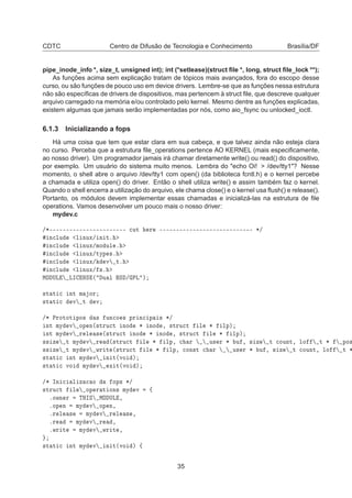 CDTC Centro de Difusão de Tecnologia e Conhecimento Brasília/DF
pipe_inode_info *, size_t, unsigned int); int (*setlease)(struct ﬁle *, long, struct ﬁle_lock **);
As funções acima sem explicação tratam de tópicos mais avançados, fora do escopo desse
curso, ou são funções de pouco uso em device drivers. Lembre-se que as funções nessa estrutura
não são especíﬁcas de drivers de dispositivos, mas pertencem à struct ﬁle, que descreve qualquer
arquivo carregado na memória e/ou controlado pelo kernel. Mesmo dentre as funções explicadas,
existem algumas que jamais serão implementadas por nós, como aio_fsync ou unlocked_ioctl.
6.1.3 Inicializando a fops
Há uma coisa que tem que estar clara em sua cabeça, e que talvez ainda não esteja clara
no curso. Perceba que a estrutura ﬁle_operations pertence AO KERNEL (mais especiﬁcamente,
ao nosso driver). Um programador jamais irá chamar diretamente write() ou read() do dispositivo,
por exemplo. Um usuário do sistema muito menos. Lembra do "echo Oi! > /dev/tty1"? Nesse
momento, o shell abre o arquivo /dev/tty1 com open() (da biblioteca fcntl.h) e o kernel percebe
a chamada e utiliza open() do driver. Então o shell utiliza write() e assim também faz o kernel.
Quando o shell encerra a utilização do arquivo, ele chama close() e o kernel usa ﬂush() e release().
Portanto, os módulos devem implementar essas chamadas e inicializá-las na estrutura de ﬁle
operations. Vamos desenvolver um pouco mais o nosso driver:
mydev.c
»¶¹¹¹¹¹¹¹¹¹¹¹¹¹¹¹¹¹¹¹¹¹¹¹ 
ÙØ Ö ¹¹¹¹¹¹¹¹¹¹¹¹¹¹¹¹¹¹¹¹¹¹¹¹¹¹¹¹ ¶»
Ò
ÐÙ Ð ÒÙÜ» Ò Øº
Ò
ÐÙ Ð ÒÙÜ»ÑÓ ÙÐ º
Ò
ÐÙ Ð ÒÙÜ»ØÝÔ ×º
Ò
ÐÙ Ð ÒÙÜ» Ú Øº
Ò
ÐÙ Ð ÒÙÜ» ×º
ÅÇ ÍÄ ÄÁ ÆË ´ Ù Ð Ë » ÈÄ µ
×Ø Ø 
 ÒØ Ñ ÓÖ
×Ø Ø 
 Ú Ø Ú
»¶ ÈÖÓØÓØ ÔÓ× × ÙÒ
Ó × ÔÖ Ò
 Ô × ¶»
ÒØ ÑÝ Ú ÓÔ Ò´×ØÖÙ
Ø ÒÓ ¶ ÒÓ ¸ ×ØÖÙ
Ø Ð ¶ ÐÔµ
ÒØ ÑÝ Ú Ö Ð × ´×ØÖÙ
Ø ÒÓ ¶ ÒÓ ¸ ×ØÖÙ
Ø Ð ¶ ÐÔµ
×× Þ Ø ÑÝ Ú Ö ´×ØÖÙ
Ø Ð ¶ ÐÔ¸ 
 Ö Ù× Ö ¶ Ù ¸ × Þ Ø 
ÓÙÒØ¸ ÐÓ Ø ¶ ÔÓ×
×× Þ Ø ÑÝ Ú ÛÖ Ø ´×ØÖÙ
Ø Ð ¶ ÐÔ¸ 
ÓÒ×Ø 
 Ö Ù× Ö ¶ Ù ¸ × Þ Ø 
ÓÙÒØ¸ ÐÓ Ø ¶
×Ø Ø 
 ÒØ ÑÝ Ú Ò Ø´ÚÓ µ
×Ø Ø 
 ÚÓ ÑÝ Ú Ü Ø´ÚÓ µ
»¶ ÁÒ 
 Ð Þ 
 Ó ÓÔ× ¶»
×ØÖÙ
Ø Ð ÓÔ Ö Ø ÓÒ× ÑÝ Ú ß
ºÓÛÒ Ö ÌÀÁË ÅÇ ÍÄ ¸
ºÓÔ Ò ÑÝ Ú ÓÔ Ò¸
ºÖ Ð × ÑÝ Ú Ö Ð × ¸
ºÖ ÑÝ Ú Ö ¸
ºÛÖ Ø ÑÝ Ú ÛÖ Ø ¸
×Ø Ø 
 ÒØ ÑÝ Ú Ò Ø´ÚÓ µ ß
35
 