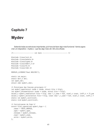 Capítulo 7
Mydev
Sabendo todas as estruturas importantes, já é hora de fazer algo mais funcional: Vamos agora
criar um dispositivo - mydev.c - que faz algo mais útil. Dê uma olhada:
»¶¹¹¹¹¹¹¹¹¹¹¹¹¹¹¹¹¹¹¹¹¹¹¹ 
ÙØ Ö ¹¹¹¹¹¹¹¹¹¹¹¹¹¹¹¹¹¹¹¹¹¹¹¹¹¹¹¹ ¶»
Ò
ÐÙ Ð ÒÙÜ» Ò Øº
Ò
ÐÙ Ð ÒÙÜ»ÑÓ ÙÐ º
Ò
ÐÙ Ð ÒÙÜ»ØÝÔ ×º
Ò
ÐÙ Ð ÒÙÜ» Ú Øº
Ò
ÐÙ Ð ÒÙÜ» ×º
Ò
ÐÙ Ð ÒÙÜ»
 Úº
ÅÇ ÍÄ ÄÁ ÆË ´ Ù Ð Ë » ÈÄ µ
×Ø Ø 
 ÒØ Ñ ÓÖ
×Ø Ø 
 Ú Ø Ú
ÒØ ÓÔ Ò Ú
×ØÖÙ
Ø 
 Ú ÑÝ Ú 
 Ú
»¶ ÈÖÓØÓØ ÔÓ× × ÙÒ
Ó × ÔÖ Ò
 Ô × ¶»
ÒØ ÑÝ Ú ÓÔ Ò´×ØÖÙ
Ø ÒÓ ¶ ÒÓ ¸ ×ØÖÙ
Ø Ð ¶ ÐÔµ
ÒØ ÑÝ Ú Ö Ð × ´×ØÖÙ
Ø ÒÓ ¶ ÒÓ ¸ ×ØÖÙ
Ø Ð ¶ ÐÔµ
×× Þ Ø ÑÝ Ú Ö ´×ØÖÙ
Ø Ð ¶ ÐÔ¸ 
 Ö Ù× Ö ¶ Ù ¸ × Þ Ø 
ÓÙÒØ¸ ÐÓ Ø ¶ ÔÓ×
×× Þ Ø ÑÝ Ú ÛÖ Ø ´×ØÖÙ
Ø Ð ¶ ÐÔ¸ 
ÓÒ×Ø 
 Ö Ù× Ö ¶ Ù ¸ × Þ Ø 
ÓÙÒØ¸ ÐÓ Ø ¶
×Ø Ø 
 ÒØ ÑÝ Ú Ò Ø´ÚÓ µ
×Ø Ø 
 ÚÓ ÑÝ Ú Ü Ø´ÚÓ µ
»¶ ÁÒ 
 Ð Þ 
 Ó ÓÔ× ¶»
×ØÖÙ
Ø Ð ÓÔ Ö Ø ÓÒ× ÑÝ Ú ÓÔ× ß
ºÓÛÒ Ö ÌÀÁË ÅÇ ÍÄ ¸
ºÓÔ Ò ÑÝ Ú ÓÔ Ò¸
ºÖ Ð × ÑÝ Ú Ö Ð × ¸
ºÖ ÑÝ Ú Ö ¸
ºÛÖ Ø ÑÝ Ú ÛÖ Ø ¸
41
 
