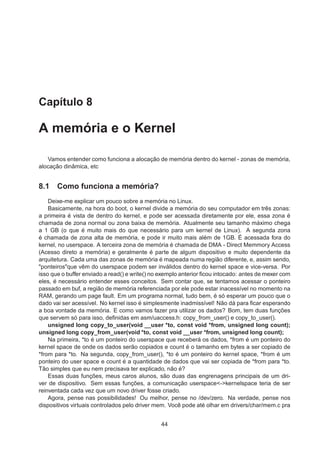 Capítulo 8
A memória e o Kernel
Vamos entender como funciona a alocação de memória dentro do kernel - zonas de memória,
alocação dinâmica, etc
8.1 Como funciona a memória?
Deixe-me explicar um pouco sobre a memória no Linux.
Basicamente, na hora do boot, o kernel divide a memória do seu computador em três zonas:
a primeira é vista de dentro do kernel, e pode ser acessada diretamente por ele, essa zona é
chamada de zona normal ou zona baixa de memória. Atualmente seu tamanho máximo chega
a 1 GB (o que é muito mais do que necessário para um kernel de Linux). A segunda zona
é chamada de zona alta de memória, e pode ir muito mais além de 1GB. É acessada fora do
kernel, no userspace. A terceira zona de memória é chamada de DMA - Direct Memmory Access
(Acesso direto a memória) e geralmente é parte de algum dispositivo e muito dependente da
arquitetura. Cada uma das zonas de memória é mapeada numa região diferente, e, assim sendo,
"ponteiros"que vêm do userspace podem ser inválidos dentro do kernel space e vice-versa. Por
isso que o buffer enviado a read() e write() no exemplo anterior ﬁcou intocado: antes de mexer com
eles, é necessário entender esses conceitos. Sem contar que, se tentamos acessar o ponteiro
passado em buf, a região de memória referenciada por ele pode estar inacessível no momento na
RAM, gerando um page fault. Em um programa normal, tudo bem, é só esperar um pouco que o
dado vai ser acessível. No kernel isso é simplesmente inadmissível! Não dá para ﬁcar esperando
a boa vontade da memória. E como vamos fazer pra utilizar os dados? Bom, tem duas funções
que servem só para isso, deﬁnidas em asm/uaccess.h: copy_from_user() e copy_to_user().
unsigned long copy_to_user(void __user *to, const void *from, unsigned long count);
unsigned long copy_from_user(void *to, const void __user *from, unsigned long count);
Na primeira, *to é um ponteiro do userspace que receberá os dados, *from é um ponteiro do
kernel space de onde os dados serão copiados e count é o tamanho em bytes a ser copiado de
*from para *to. Na segunda, copy_from_user(), *to é um ponteiro do kernel space, *from é um
ponteiro do user space e count é a quantidade de dados que vai ser copiada de *from para *to.
Tão simples que eu nem precisava ter explicado, não é?
Essas duas funções, meus caros alunos, são duas das engrenagens principais de um dri-
ver de dispositivo. Sem essas funções, a comunicação userspace<->kernelspace teria de ser
reinventada cada vez que um novo driver fosse criado.
Agora, pense nas possibilidades! Ou melhor, pense no /dev/zero. Na verdade, pense nos
dispositivos virtuais controlados pelo driver mem. Você pode até olhar em drivers/char/mem.c pra
44
 
