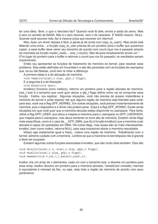 CDTC Centro de Difusão de Tecnologia e Conhecimento Brasília/DF
ter uma idéia. Bom, o que o /dev/zero faz? Quando você lê dele, enche a saída de zeros. Mas
é zero no sentido de NADA. Não é o zero decimal, nem o de caractere. É NADA mesmo. NULL.
Quando você escreve nele, faz a mesma coisa que escrever em /dev/null.
Mas, fazer um driver desses é fácil, a gente já dá conta com copy_to_user(). Mas ainda está
faltando uma coisa... a função copy_to_user precisa de um ponteiro para o buffer que queremos
copiar, e esse buffer deve variar seu tamanho de acordo com count (que nos é passado através
da chamada da função mydev_read(..., size_t count)). Não dá para simplesmente enviar um "
0"no lugar do ponteiro para o buffer e retornar o count que nos foi passado; os resultados seriam
imprevisíveis.
Então vou apresentar as funções de tratamento de memória do kernel, para resolver esse
problema. Elas estão deﬁnidas em linux/slab.h e são tão parecidas com as funções de userspace
que, se eu não falasse, você nem ia notar a diferença.
A primeira delas é a de alocação de memória:
ÚÓ ¶ Ñ ÐÐÓ
´× Þ Ø × Þ ¸ Ô Ø Ð ×µ
E a segunda é a de liberação:
ÚÓ Ö ´ÚÓ ¶ÔØÖµ
kmalloc() funciona como malloc(); retorna um ponteiro para a região alocada de memória,
size_t size é o tamanho que você quer alocar e gfp_t ﬂags deﬁne como vai se comportar essa
função. Calma, vou explicar. Algumas situações, você não precisa de acesso instantâneo à
memória do kernel e pode esperar até que alguma região de memória seja liberada para você;
para isso, você usa a ﬂag GFP_KERNEL. Em outras situações, você precisa instantaneamente de
memória, pois o dispositivo e o driver não podem parar. Essa é a ﬂag GFP_ATOMIC. Existe ainda
situações em que você quer que a memória alocada esteja disponível no userspace. Para tanto,
utilize a ﬂag GFP_USER, que aloca e mapeia a memória para o userspace ou GFP_USERHIGH,
que mapeia para o userspace, mas aloca somente na zona alta de memória. Existem ainda ﬂags
mais especíﬁcas, como é o caso de __GFP_DMA, que diz à função kmalloc() que a memória a ser
alocada é capaz de operações em DMA. Há outras ﬂags, mas essas são as mais interessantes.
kmalloc, bem como malloc, retorna NULL caso seja impossível alocar a memória requisitada.
kfree() age exatamente igual a free(). Libera uma região de memória. Trabalhando com o
kernel, extremo cuidado com a memória. Lembre-se que a memória no kernelspace não é grande
e deve ser poupada.
Existem algumas outras funções associadas à kmalloc, que são muito úteis também. Elas são
ÚÓ ¶ 
 ÐÐÓ
´× Þ Ø Ò¸ × Þ Ø × Þ ¸ Ô Ø Ð ×µ
ÚÓ ¶ Þ ÐÐÓ
´× Þ Ø × Þ ¸ Ô Ø Ð ×µ
ÚÓ ¶Ñ Ñ× Ø´ÚÓ ¶¸ ÒØ¸ ÖÒ Ð × Þ Øµ
kcalloc cria um array de n elementos, cada um com o tamanho size, e devolve um ponteiro para
essa array; kzalloc devolve um ponteiro para a memória alocada, "zerada"por omissão; memset
é equivalente à memset da libc, ou seja, seta toda a região de memória de acordo com seus
parâmetros.
45
 
