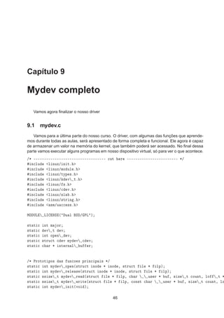 Capítulo 9
Mydev completo
Vamos agora ﬁnalizar o nosso driver
9.1 mydev.c
Vamos para a última parte do nosso curso. O driver, com algumas das funções que aprende-
mos durante todas as aulas, será apresentado de forma completa e funcional. Ele agora é capaz
de armazenar um valor na memória do kernel, que também poderá ser acessado. No ﬁnal dessa
parte vamos executar alguns programas em nosso dispositivo virtual, só para ver o que acontece.
»¶ ¹¹¹¹¹¹¹¹¹¹¹¹¹¹¹¹¹¹¹¹¹¹¹¹¹¹¹¹¹¹¹¹¹¹ 
ÙØ Ö ¹¹¹¹¹¹¹¹¹¹¹¹¹¹¹¹¹¹¹¹¹¹¹¹ ¶»
Ò
ÐÙ Ð ÒÙÜ» Ò Øº
Ò
ÐÙ Ð ÒÙÜ»ÑÓ ÙÐ º
Ò
ÐÙ Ð ÒÙÜ»ØÝÔ ×º
Ò
ÐÙ Ð ÒÙÜ» Ú Øº
Ò
ÐÙ Ð ÒÙÜ» ×º
Ò
ÐÙ Ð ÒÙÜ»
 Úº
Ò
ÐÙ Ð ÒÙÜ»×Ð º
Ò
ÐÙ Ð ÒÙÜ»×ØÖ Ò º
Ò
ÐÙ ×Ñ»Ù 

 ××º
ÅÇ ÍÄ ÄÁ ÆË ´ Ù Ð Ë » ÈÄ µ
×Ø Ø 
 ÒØ Ñ ÓÖ
×Ø Ø 
 Ú Ø Ú
×Ø Ø 
 ÒØ ÓÔ Ò Ú
×Ø Ø 
 ×ØÖÙ
Ø 
 Ú ÑÝ Ú 
 Ú
×Ø Ø 
 
 Ö ¶ ÒØ ÖÒ Ð Ù Ö
»¶ ÈÖÓØÓØ ÔÓ× × ÙÒ
Ó × ÔÖ Ò
 Ô × ¶»
×Ø Ø 
 ÒØ ÑÝ Ú ÓÔ Ò´×ØÖÙ
Ø ÒÓ ¶ ÒÓ ¸ ×ØÖÙ
Ø Ð ¶ ÐÔµ
×Ø Ø 
 ÒØ ÑÝ Ú Ö Ð × ´×ØÖÙ
Ø ÒÓ ¶ ÒÓ ¸ ×ØÖÙ
Ø Ð ¶ ÐÔµ
×Ø Ø 
 ×× Þ Ø ÑÝ Ú Ö ´×ØÖÙ
Ø Ð ¶ ÐÔ¸ 
 Ö Ù× Ö ¶ Ù ¸ × Þ Ø 
ÓÙÒØ¸ ÐÓ Ø ¶
×Ø Ø 
 ×× Þ Ø ÑÝ Ú ÛÖ Ø ´×ØÖÙ
Ø Ð ¶ ÐÔ¸ 
ÓÒ×Ø 
 Ö Ù× Ö ¶ Ù ¸ × Þ Ø 
ÓÙÒØ¸ ÐÓ
×Ø Ø 
 ÒØ ÑÝ Ú Ò Ø´ÚÓ µ
46
 