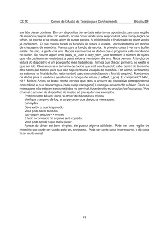 CDTC Centro de Difusão de Tecnologia e Conhecimento Brasília/DF
ser lido desse ponteiro. Em um dispositivo de verdade estaríamos apontando para uma região
de memória própria dele. No entanto, nosso driver ainda seria responsável pela manipulação do
offset, da escrita e da leitura, além de outras coisas. A inicialização e ﬁnalização do driver vocês
já conhecem. O que mudou foram as funções de leitura e escrita. Acrescentamos um monte
de checagens de memória. Vamos para a função de escrita. A primeira coisa é ver se o buffer
existe. Se não, a gente cria um. Depois escrevemos os dados que o programa está mandando
no buffer. Se houver algum erro (copy_to_user e copy_from_user retornam o número de bytes
que não puderam ser enviados), a gente exibe a mensagem de erro. Nada demais. A função de
leitura do dispositivo é um pouquinho mais trabalhosa. Temos que checar, primeiro, se existe o
que ser lido. Checamos se o tamanho de dados que está sendo pedido cabe dentro do tamanho
dos dados que temos, para que não haja nenhuma violação de memória. Por último, veriﬁcamos
se estamos no ﬁnal do buffer, retornando 0 caso sim (simbolizando o ﬁnal do arquivo). Mandamos
os dados para o usuário e ajustamos a cabeça de leitura (o offset, f_pos). É complicado? Não,
né? Moleza Antes de testar, tenha certeza que criou o arquivo de dispositivo correspondente
com mknod e que descarregou (caso esteja carregado) e carregou novamente o driver. Caso as
mensagens não estejam sendo exibidas no terminal, ﬁque de olho no arquivo /var/log/syslog. Vou
chamar o arquivo de dispositivo de mydev, só pra ajudar nos exemplos.
Primeiro teste básico: echo "oi driver de dispositivo» mydev
Veriﬁque o arquivo de log, e vai perceber que chegou a mensagem.
cat mydev
Deve exibir o que foi gravado.
Você pode fazer também
cat <algum arquivo> > mydev
E todo o conteúdo do arquivo será copiado.
Você pode testar o que mais quiser.
Apesar do driver ser bem simples, ele possui alguma utilidade. Pode ser uma região de
memória que pode ser usada pelo seu programa. Pode ser tanta coisa interessante, e dá para
fazer muito mais!
49
 