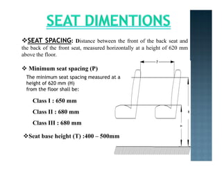SEAT SPACING: Distance between the front of the back seat and
the back of the front seat, measured horizontally at a height of 620 mm
above the floor.
 Minimum seat spacing (P)
The minimum seat spacing measured at a
height of 620 mm (H)
from the floor shall be:
Class I : 650 mm
Class II : 680 mm
Class III : 680 mm
Seat base height (T) :400 – 500mm
 