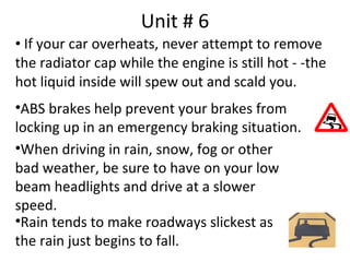 Unit # 6
• If your car overheats, never attempt to remove
the radiator cap while the engine is still hot - -the
hot liquid inside will spew out and scald you.
•ABS brakes help prevent your brakes from
locking up in an emergency braking situation.
•When driving in rain, snow, fog or other
bad weather, be sure to have on your low
beam headlights and drive at a slower
speed.
•Rain tends to make roadways slickest as
the rain just begins to fall.
 
