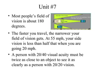 Unit #7
• Most people’s field of
  vision is about 180
  degrees.
• The faster you travel, the narrower your
  field of vision gets. At 55 mph, your side
  vision is less than half that when you are
  going 20 mph.
• A person with 20/40 visual acuity must be
  twice as close to an object to see it as
  clearly as a person with 20/20 vision.
 