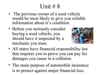 Unit # 8
• The previous owner of a used vehicle
  would be most likely to give you reliable
  information about it’s condition.
• Before you seriously consider
  buying a used vehicle, you
  should have it inspected by a
  mechanic you trust.
• All states have financial responsibility law
  that requires you to prove you can pay for
  damages you cause in a collision.
• The main purpose of automobile insurance
  is to protect against major financial loss.
 