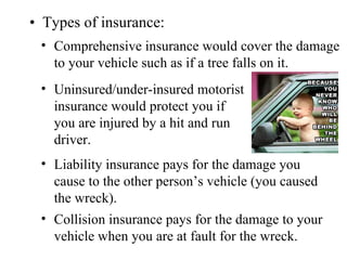 • Types of insurance:
 • Comprehensive insurance would cover the damage
   to your vehicle such as if a tree falls on it.
 • Uninsured/under-insured motorist
   insurance would protect you if
   you are injured by a hit and run
   driver.
 • Liability insurance pays for the damage you
   cause to the other person’s vehicle (you caused
   the wreck).
 • Collision insurance pays for the damage to your
   vehicle when you are at fault for the wreck.
 
