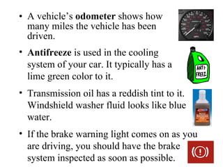 • A vehicle’s odometer shows how
  many miles the vehicle has been
  driven.
• Antifreeze is used in the cooling
  system of your car. It typically has a
  lime green color to it.
• Transmission oil has a reddish tint to it.
  Windshield washer fluid looks like blue
  water.
• If the brake warning light comes on as you
  are driving, you should have the brake
  system inspected as soon as possible.
 