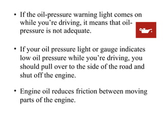 • If the oil-pressure warning light comes on
  while you’re driving, it means that oil-
  pressure is not adequate.

• If your oil pressure light or gauge indicates
  low oil pressure while you’re driving, you
  should pull over to the side of the road and
  shut off the engine.

• Engine oil reduces friction between moving
  parts of the engine.
 