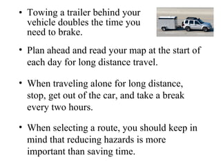 • Towing a trailer behind your
  vehicle doubles the time you
  need to brake.
• Plan ahead and read your map at the start of
  each day for long distance travel.

• When traveling alone for long distance,
  stop, get out of the car, and take a break
  every two hours.

• When selecting a route, you should keep in
  mind that reducing hazards is more
  important than saving time.
 
