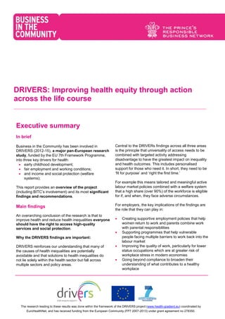 The research leading to these results was done within the framework of the DRIVERS project (www.health-gradient.eu) coordinated by
EuroHealthNet, and has received funding from the European Community (FP7 2007-2013) under grant agreement no 278350.
DRIVERS: Improving health equity through action
across the life course
Executive summary
In brief
Business in the Community has been involved in
DRIVERS (2012-15), a major pan-European research
study, funded by the EU 7th Framework Programme,
into three key drivers for health:
 early childhood development;
 fair employment and working conditions;
 and income and social protection (welfare
systems);
This report provides an overview of the project
(including BITC’s involvement) and its most significant
findings and recommendations.
Main findings
An overarching conclusion of the research is that to
improve health and reduce health inequalities everyone
should have the right to access high-quality
services and social protection.
Why the DRIVERS findings are important:
DRIVERS reinforces our understanding that many of
the causes of health inequalities are potentially
avoidable and that solutions to health inequalities do
not lie solely within the health sector but fall across
multiple sectors and policy areas.
Central to the DRIVERs findings across all three areas
is the prinicple that universality of access needs to be
combined with targeted activity addressing
disadvantage to have the greatest impact on inequality
and health outcomes. This includes personalised
support for those who need it. In short, they need to be
‘fit for purpose’ and ‘right the first time.’
For example this means tailored and meaningful active
labour market policies combined with a welfare system
that a high share (over 90%) of the workforce is eligible
for if, and when, they face adverse circumstances.
For employers, the key implications of the findings are
the role that they can play in:
 Creating supportive employment policies that help
women return to work and parents combine work
with parental responsibilities
 Supporting programmes that help vulnerable
people facing multiple barriers to work back into the
labour market
 Improving the quality of work, particularly for lower
status occupations which are at greater risk of
workplace stress in modern economies
 Going beyond compliance to broaden their
understanding of what contributes to a healthy
workplace
 