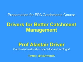 Presentation for EPA Catchments Course
Drivers for Better Catchment
Management
Prof Alastair Driver
Catchment restoration specialist and ecologist
Twitter: @AliDriverUK
 