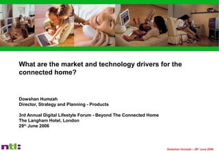 Dowshan Humzah – 29th
June 2006
What are the market and technology drivers for the
connected home?
Dowshan Humzah
Director, Strategy and Planning - Products
3rd Annual Digital Lifestyle Forum - Beyond The Connected Home
The Langham Hotel, London
29th
June 2006
 
