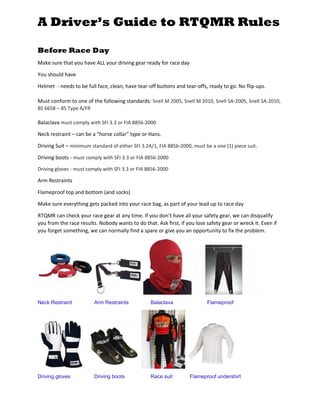 A Driver’s Guide to RTQMR Rules
Before Race Day
Make sure that you have ALL your driving gear ready for race day
You should have
Helmet - needs to be full face, clean, have tear-off buttons and tear-offs, ready to go. No flip-ups.
Must conform to one of the following standards: Snell M 2005, Snell M 2010, Snell SA-2005, Snell SA-2010,
BS 6658 – 85 Type A/FR
Balaclava must comply with SFI 3.3 or FIA 8856-2000
Neck restraint – can be a “horse collar” type or Hans.
Driving Suit – minimum standard of either SFI 3.2A/1, FIA 8856-2000, must be a one (1) piece suit.
Driving boots - must comply with SFI 3.3 or FIA 8856-2000
Driving gloves - must comply with SFI 3.3 or FIA 8856-2000
Arm Restraints
Flameproof top and bottom (and socks)
Make sure everything gets packed into your race bag, as part of your lead up to race day
RTQMR can check your race gear at any time. If you don’t have all your safety gear, we can disqualify
you from the race results. Nobody wants to do that. Ask first, if you lose safety gear or wreck it. Even if
you forget something, we can normally find a spare or give you an opportunity to fix the problem.
Neck Restraint Arm Restraints Balaclava Flameproof
Driving gloves Driving boots Race suit Flameproof undershirt
 