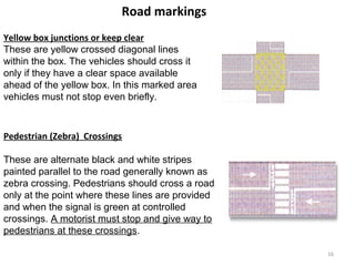 Road markings 
Yellow box junctions or keep clear 
These are yellow crossed diagonal lines 
within the box. The vehicles should cross it 
only if they have a clear space available 
ahead of the yellow box. In this marked area 
vehicles must not stop even briefly. 
Pedestrian (Zebra) Crossings 
These are alternate black and white stripes 
painted parallel to the road generally known as 
zebra crossing. Pedestrians should cross a road 
only at the point where these lines are provided 
and when the signal is green at controlled 
crossings. A motorist must stop and give way to 
pedestrians at these crossings. 
16 
 
